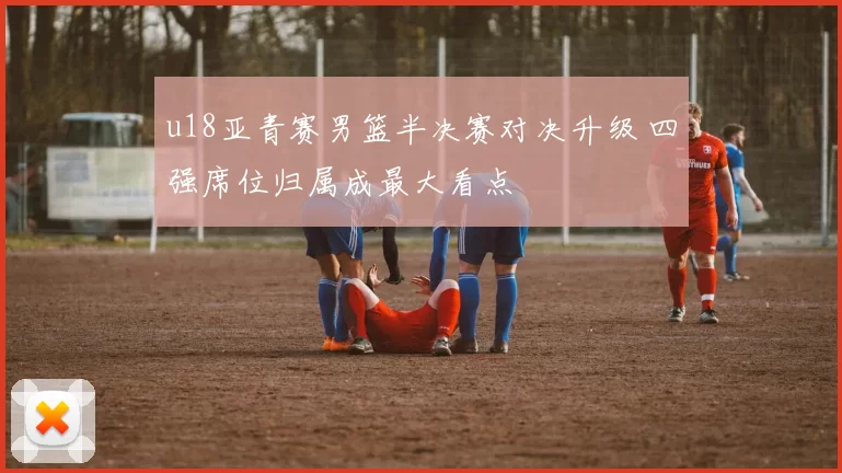 u18亚青赛男篮半决赛对决升级 四强席位归属成最大看点