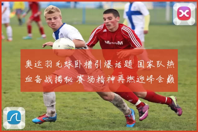 奥运羽毛球卧槽引爆话题 国家队热血备战揭秘 赛场精神再燃迎峰会巅