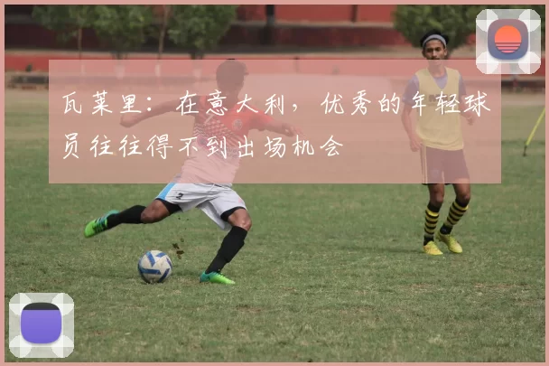 瓦莱里：在意大利，优秀的年轻球员往往得不到出场机会