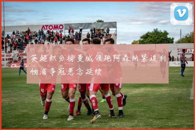 英超积分榜曼城领跑阿森纳紧追利物浦争冠悬念延续