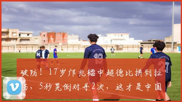 破防！17岁邝兆镭中超德比拼到拉伤，5秒晃倒对手2次，这才是中国足球该有的少年气！_比赛_倒地_镜头