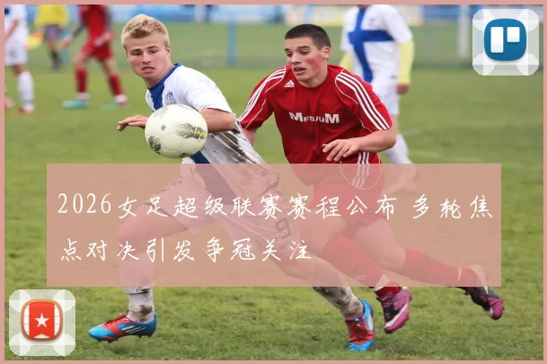 2026女足超级联赛赛程公布 多轮焦点对决引发争冠关注