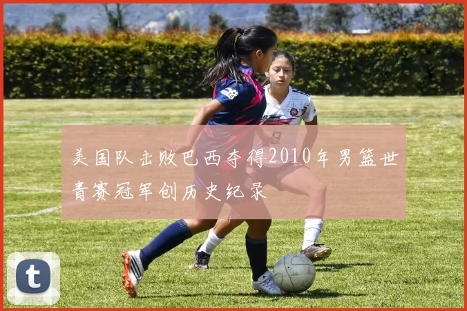 美国队击败巴西夺得2010年男篮世青赛冠军创历史纪录