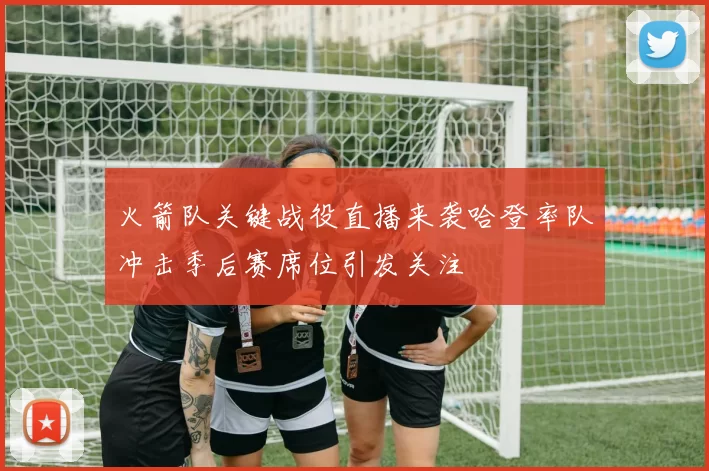 火箭队关键战役直播来袭哈登率队冲击季后赛席位引发关注