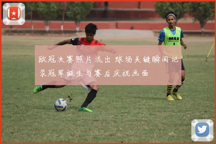 欧冠决赛照片流出 球场关键瞬间记录冠军诞生与赛后庆祝画面