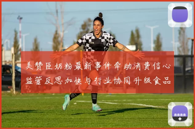 美赞臣奶粉最新事件牵动消费信心监管反思加快与行业协同升级食品安全标准