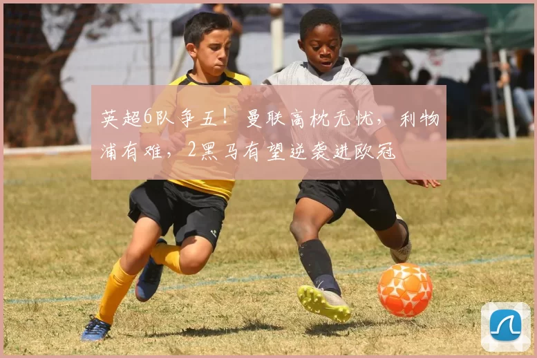 英超6队争五！曼联高枕无忧，利物浦有难，2黑马有望逆袭进欧冠