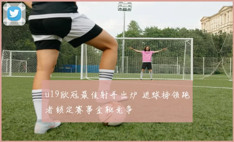 u19欧冠最佳射手出炉 进球榜领跑者锁定赛事金靴竞争