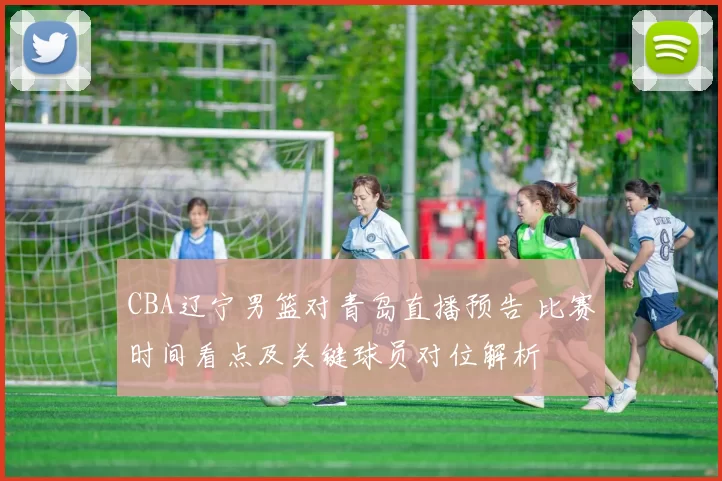 CBA辽宁男篮对青岛直播预告 比赛时间看点及关键球员对位解析