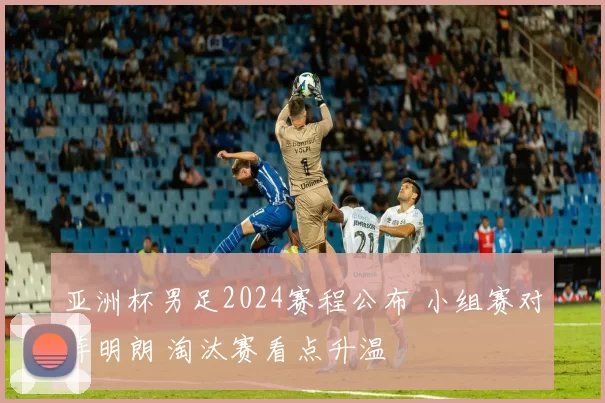 亚洲杯男足2024赛程公布 小组赛对阵明朗 淘汰赛看点升温