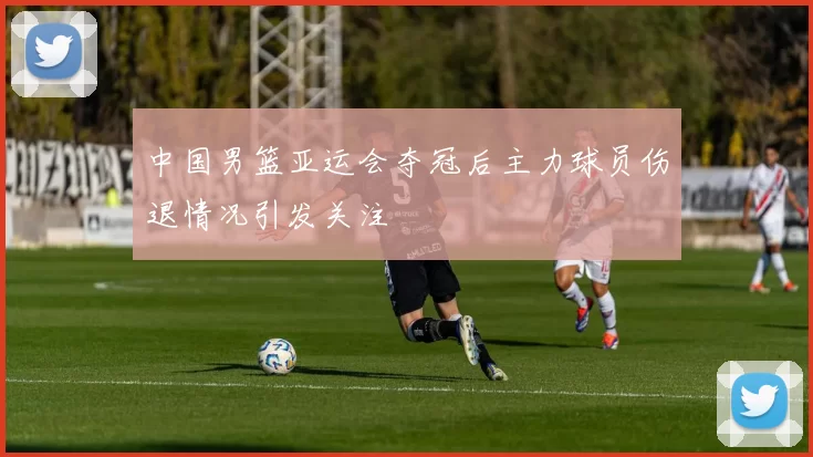 中国男篮亚运会夺冠后主力球员伤退情况引发关注