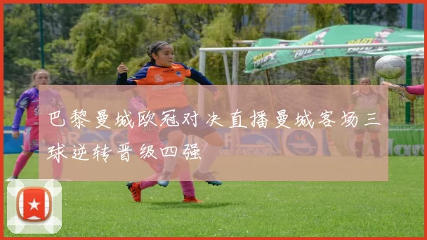 巴黎曼城欧冠对决直播曼城客场三球逆转晋级四强