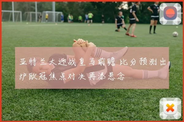 亚特兰大迎战皇马前瞻 比分预测出炉欧冠焦点对决再添悬念