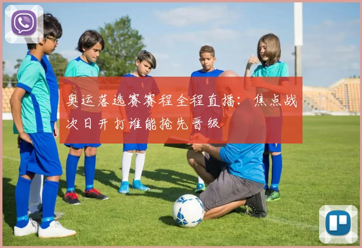 奥运落选赛赛程全程直播:焦点战次日开打谁能抢先晋级