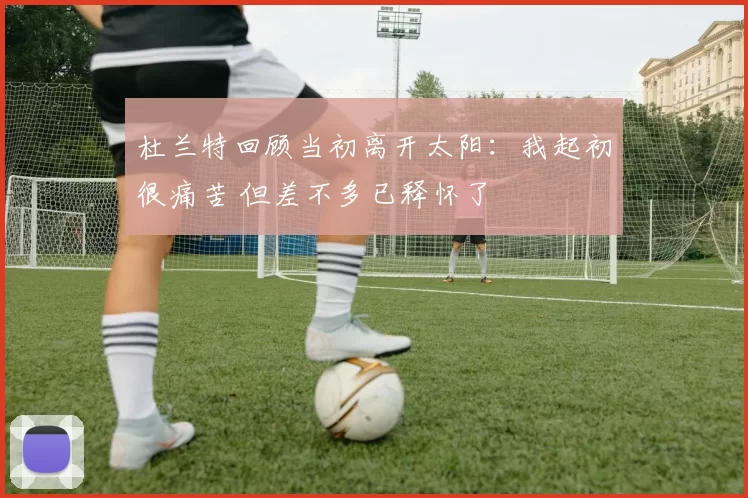 杜兰特回顾当初离开太阳：我起初很痛苦 但差不多已释怀了