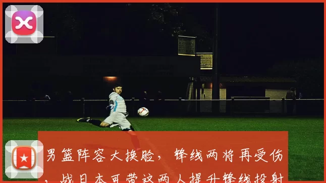 男篮阵容大换脸,锋线两将再受伤,战日本可带这两人提升锋线投射