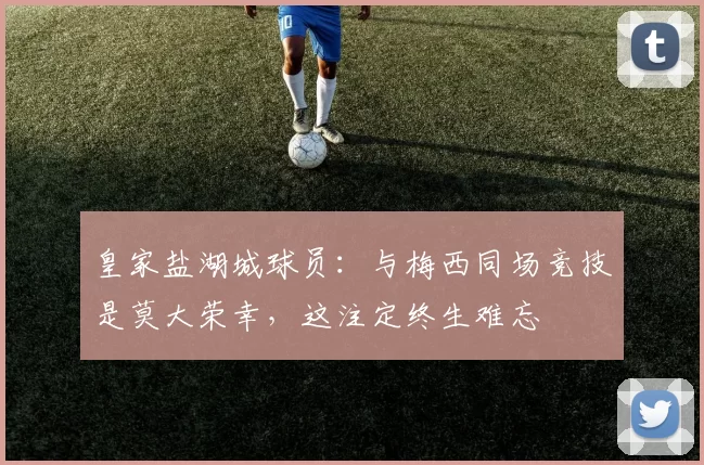 皇家盐湖城球员：与梅西同场竞技是莫大荣幸，这注定终生难忘