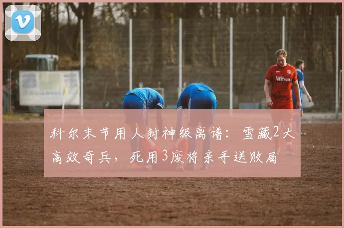 科尔末节用人封神级离谱：雪藏2大高效奇兵，死用3废将亲手送败局