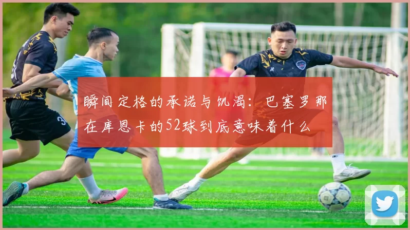 瞬间定格的承诺与饥渴：巴塞罗那在库恩卡的52球到底意味着什么