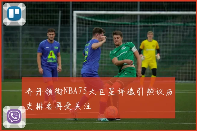乔丹领衔NBA75大巨星评选引热议历史排名再受关注