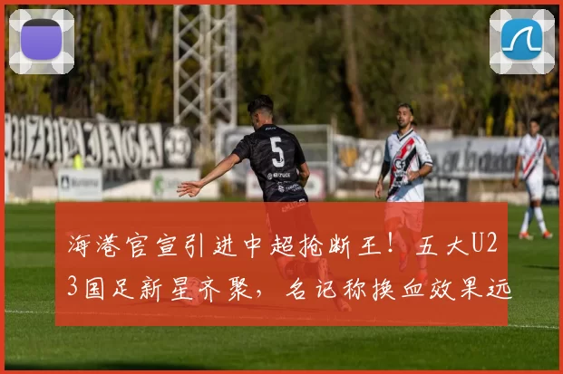 海港官宣引进中超抢断王!五大U23国足新星齐聚,名记称换血效果远胜申花_杨希_球员_西班牙人