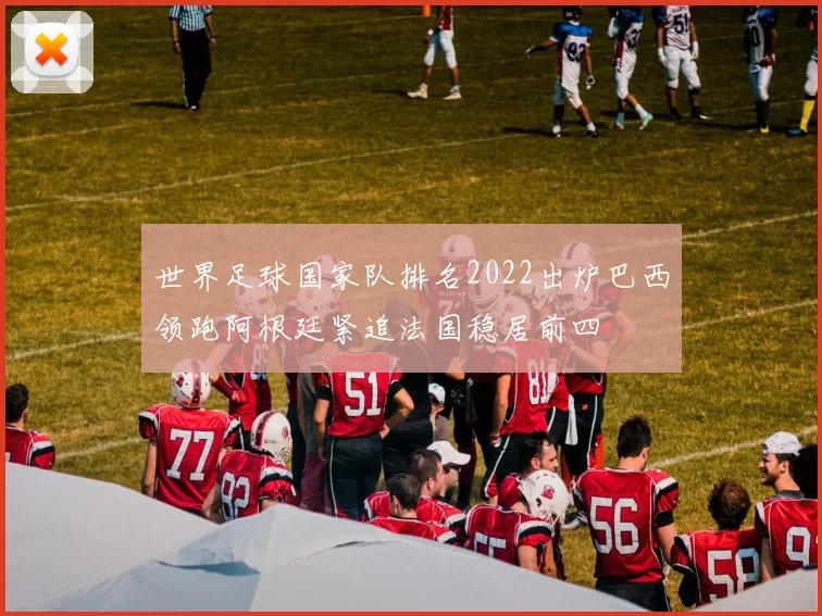 世界足球国家队排名2022出炉巴西领跑阿根廷紧追法国稳居前四