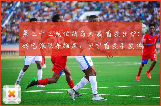 第三十三轮伯纳乌大战 首发出炉：姆巴佩联手维尼，卢宁首发引发热议