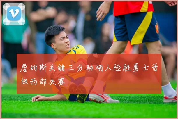 詹姆斯关键三分助湖人险胜勇士晋级西部决赛