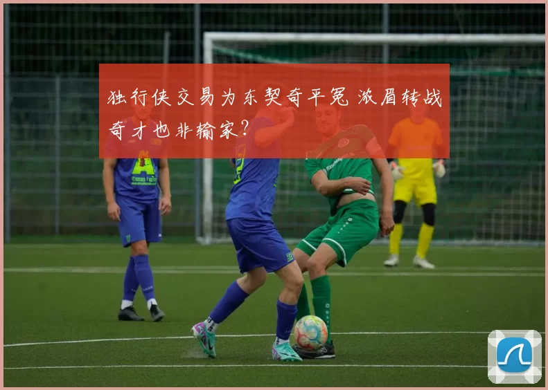 独行侠交易为东契奇平冤 浓眉转战奇才也非输家？