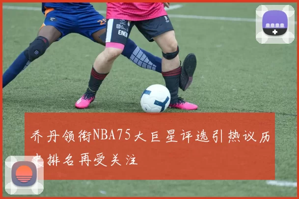 乔丹领衔NBA75大巨星评选引热议历史排名再受关注