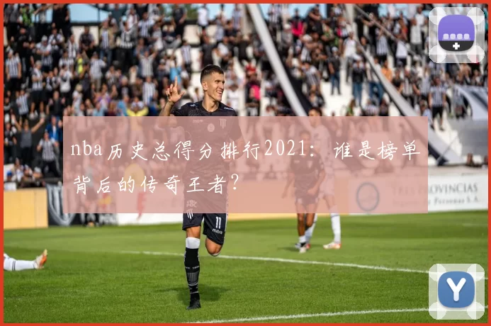 nba历史总得分排行2021:谁是榜单背后的传奇王者?
