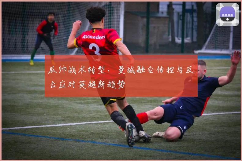 瓜帅战术转型,曼城融合传控与反击应对英超新趋势