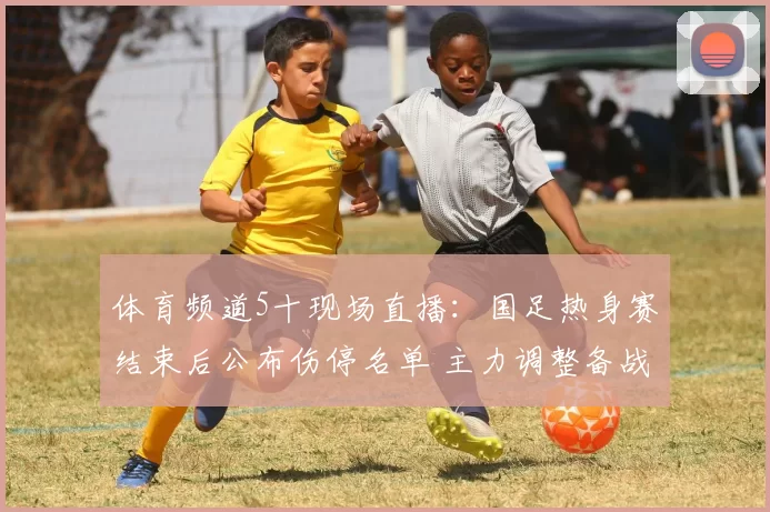体育频道5十现场直播：国足热身赛结束后公布伤停名单 主力调整备战亚洲杯