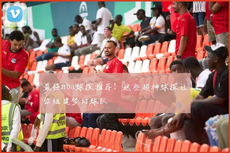 最强nba球探推荐！这些超神球探让你组建梦幻球队