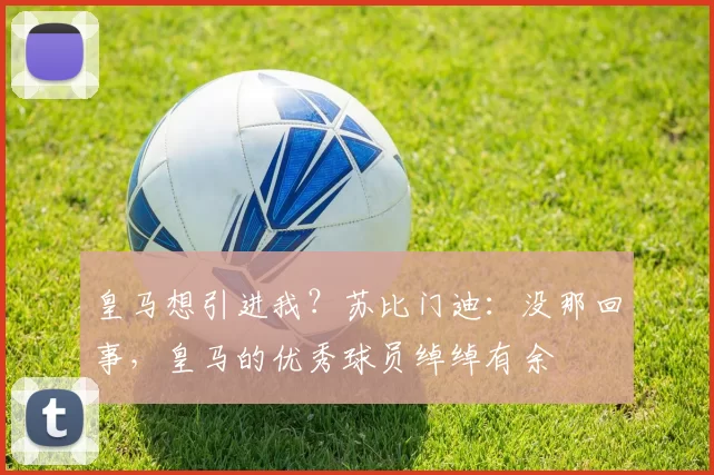 皇马想引进我？苏比门迪：没那回事，皇马的优秀球员绰绰有余