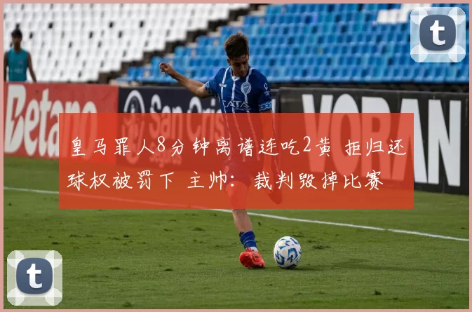 皇马罪人8分钟离谱连吃2黄 拒归还球权被罚下 主帅：裁判毁掉比赛