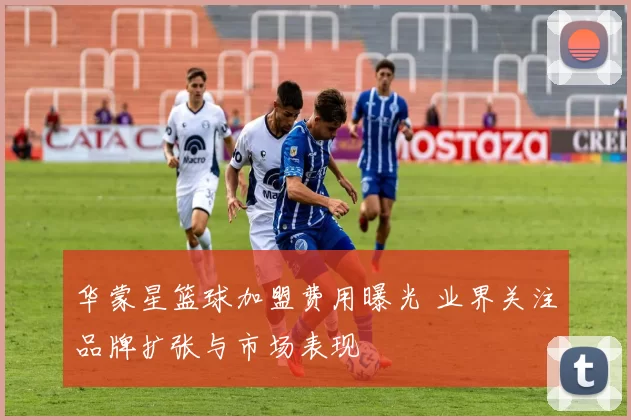 华蒙星篮球加盟费用曝光 业界关注品牌扩张与市场表现