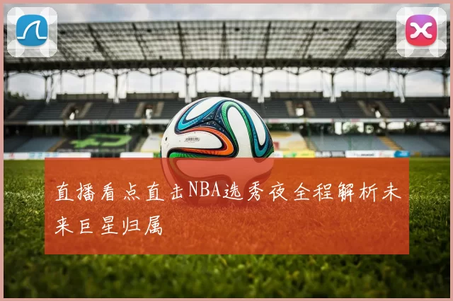 直播看点直击NBA选秀夜全程解析未来巨星归属