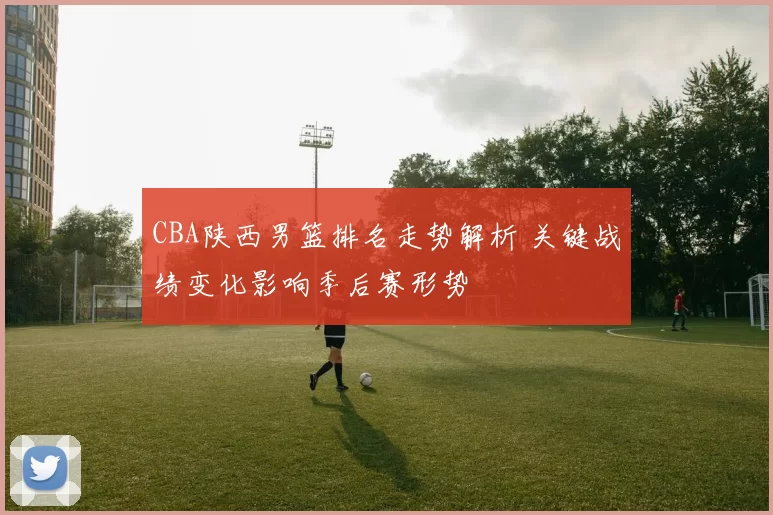 CBA陕西男篮排名走势解析 关键战绩变化影响季后赛形势