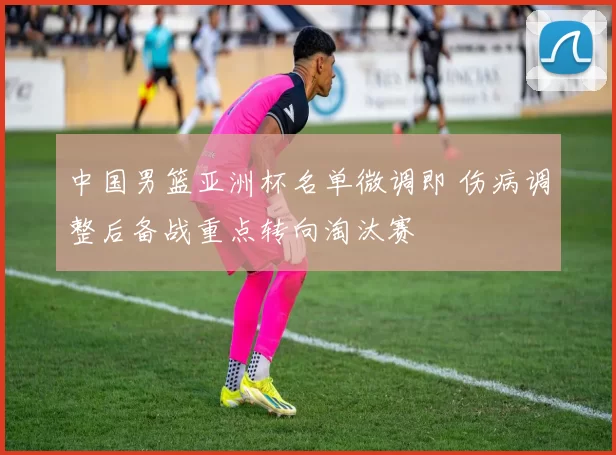 中国男篮亚洲杯名单微调即 伤病调整后备战重点转向淘汰赛