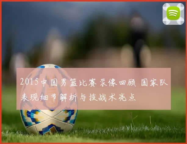 2015中国男篮比赛录像回顾 国家队表现细节解析与技战术亮点