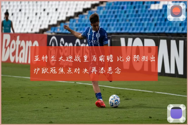 亚特兰大迎战皇马前瞻 比分预测出炉欧冠焦点对决再添悬念