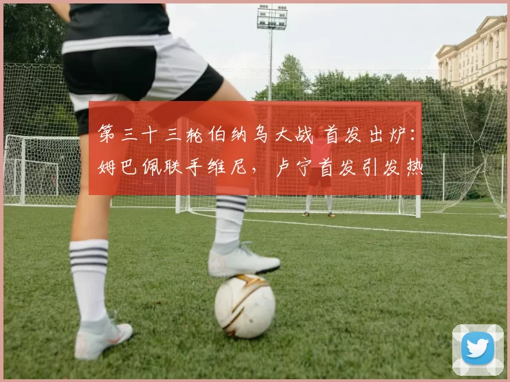 第三十三轮伯纳乌大战 首发出炉：姆巴佩联手维尼，卢宁首发引发热议