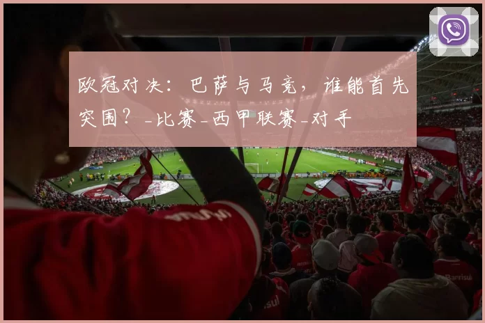 欧冠对决：巴萨与马竞，谁能首先突围？_比赛_西甲联赛_对手